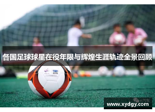 各国足球球星在役年限与辉煌生涯轨迹全景回顾